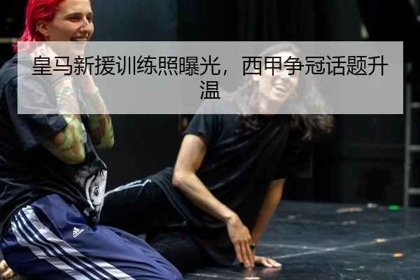 皇马新援训练照曝光，西甲争冠话题升温